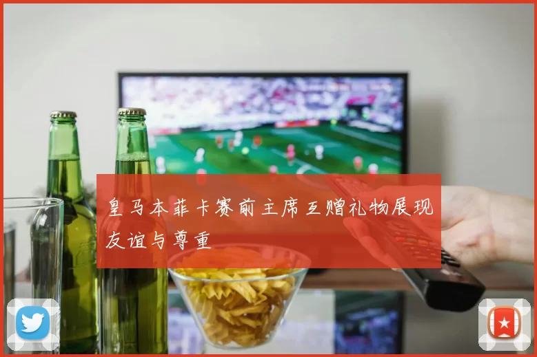 皇马本菲卡赛前主席互赠礼物展现友谊与尊重