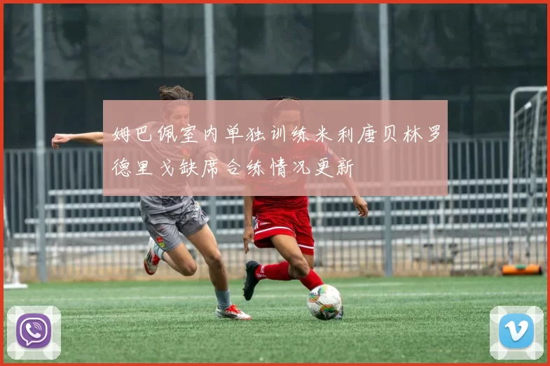 姆巴佩室内单独训练米利唐贝林罗德里戈缺席合练情况更新