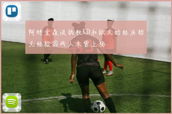 阿特金森谈执教KD和欧文的经历称无经验因两人未曾上场