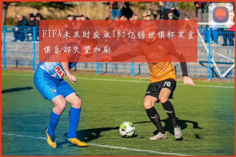 FIFA未及时发放185亿镑世俱杯奖金俱乐部失望加剧