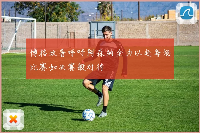 博格坎普呼吁阿森纳全力以赴每场比赛如决赛般对待