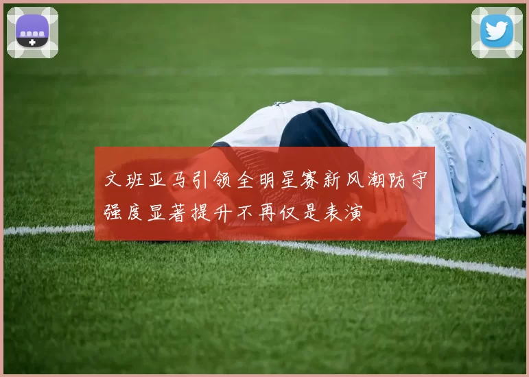 文班亚马引领全明星赛新风潮防守强度显著提升不再仅是表演