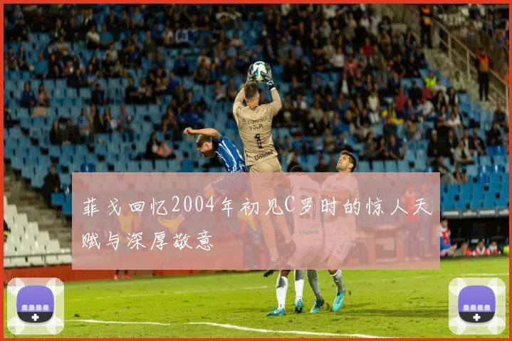 菲戈回忆2004年初见C罗时的惊人天赋与深厚敬意