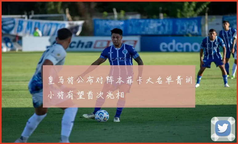 皇马将公布对阵本菲卡大名单青训小将有望首次亮相