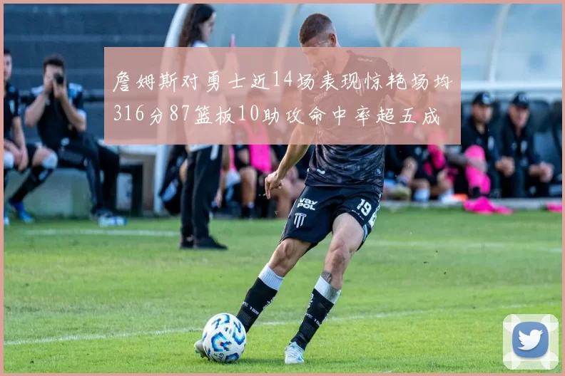 詹姆斯对勇士近14场表现惊艳场均316分87篮板10助攻命中率超五成
