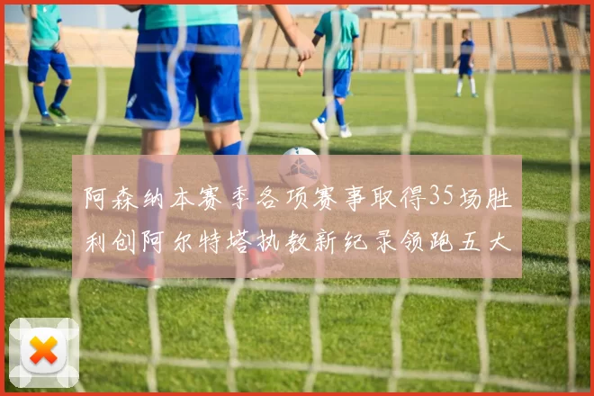 阿森纳本赛季各项赛事取得35场胜利创阿尔特塔执教新纪录领跑五大联赛