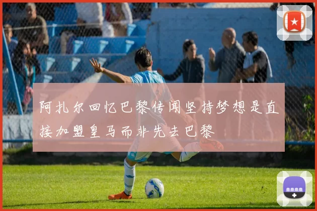 阿扎尔回忆巴黎传闻坚持梦想是直接加盟皇马而非先去巴黎