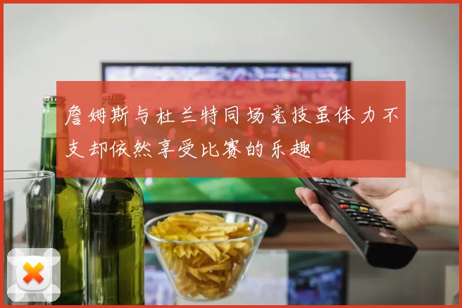 詹姆斯与杜兰特同场竞技虽体力不支却依然享受比赛的乐趣