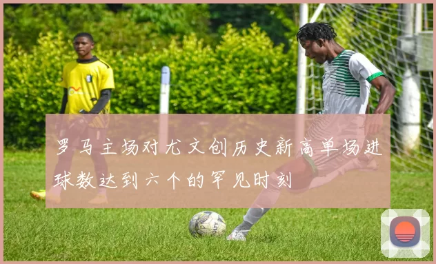 罗马主场对尤文创历史新高单场进球数达到六个的罕见时刻